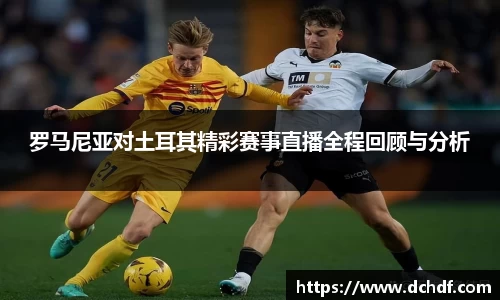 罗马尼亚对土耳其精彩赛事直播全程回顾与分析
